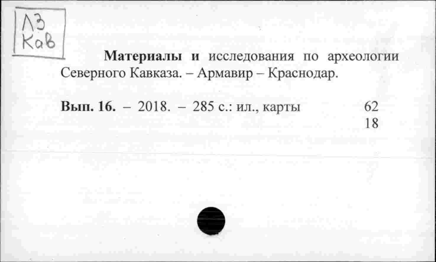 ﻿№ Kafe
Материалы и исследования по археологии Северного Кавказа. - Армавир - Краснодар.
Вып. 16. - 2018. - 285 с.: ил., карты	62
18